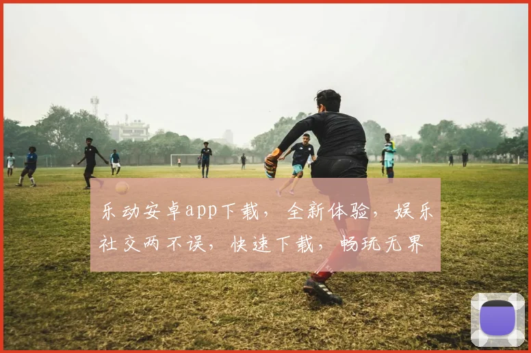 乐动安卓app下载，全新体验，娱乐社交两不误，快速下载，畅玩无界，惊喜不断