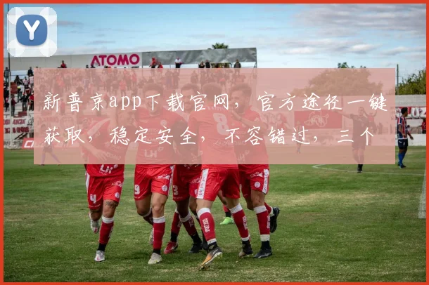 新普京app下载官网，官方途径一键获取，稳定安全，不容错过，三个理由，速来体验
