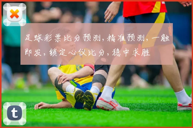 足球彩票比分预测,精准预测,一触即发,锁定心仪比分,稳中求胜