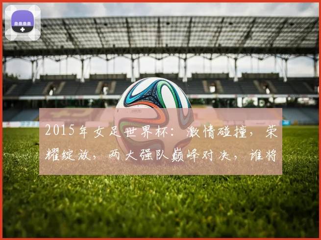 2015年女足世界杯：激情碰撞，荣耀绽放，两大强队巅峰对决，谁将笑傲群芳
