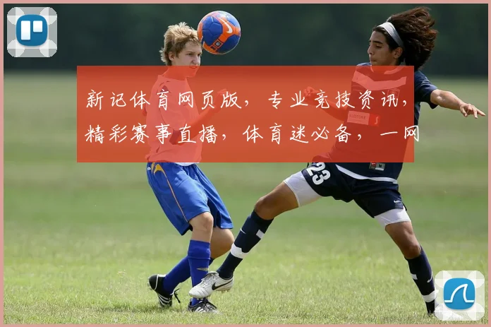 新记体育网页版，专业竞技资讯，精彩赛事直播，体育迷必备，一网打尽