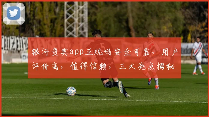银河贵宾app正规吗安全可靠，用户评价高，值得信赖，三大亮点揭秘